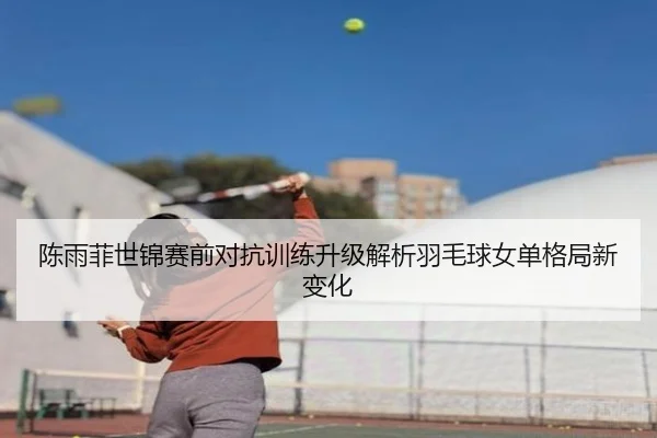 陈雨菲世锦赛前对抗训练升级解析羽毛球女单格局新变化