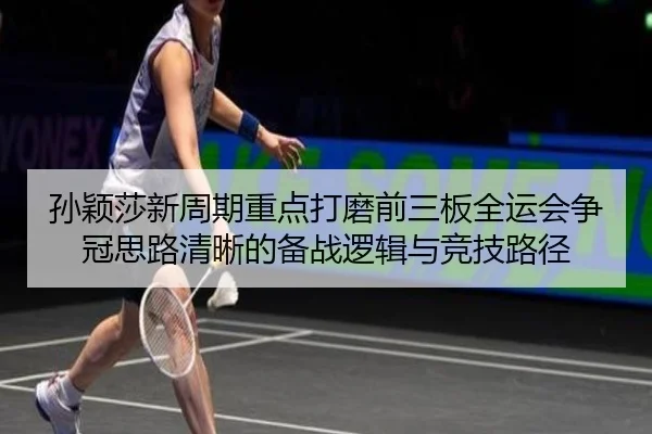 孙颖莎新周期重点打磨前三板全运会争冠思路清晰的备战逻辑与竞技路径