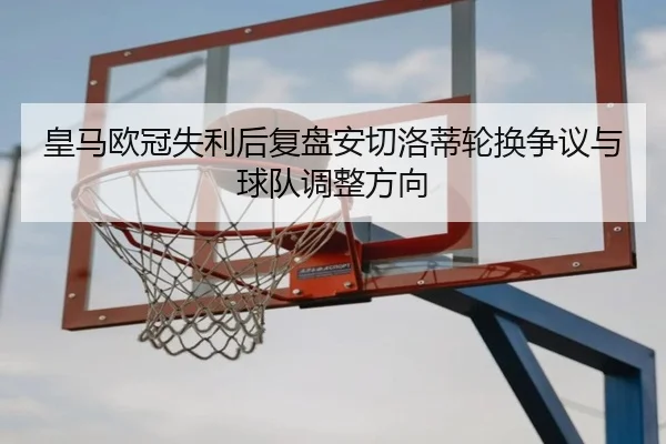 皇马欧冠失利后复盘安切洛蒂轮换争议与球队调整方向