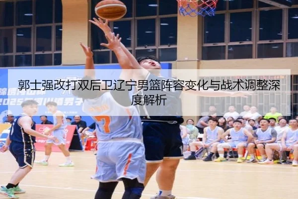 郭士强改打双后卫辽宁男篮阵容变化与战术调整深度解析
